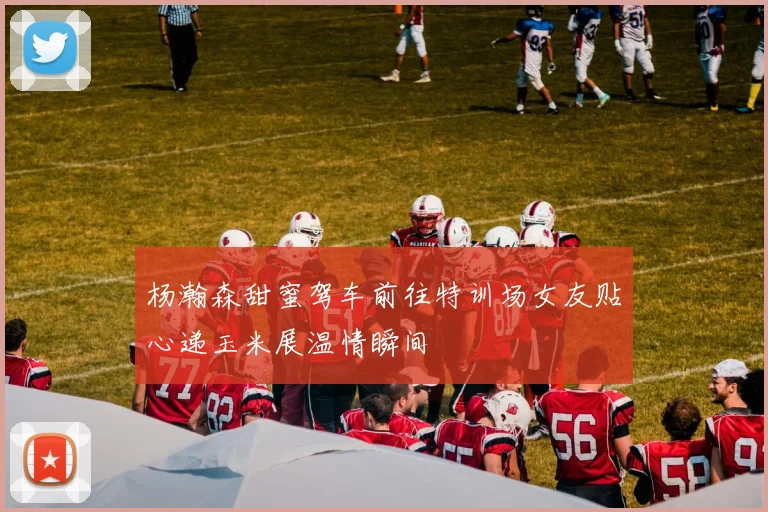 杨瀚森甜蜜驾车前往特训场女友贴心递玉米展温情瞬间