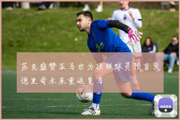 苏克盛赞亚马尔为顶级球员预言莫德里奇未来重返皇马
