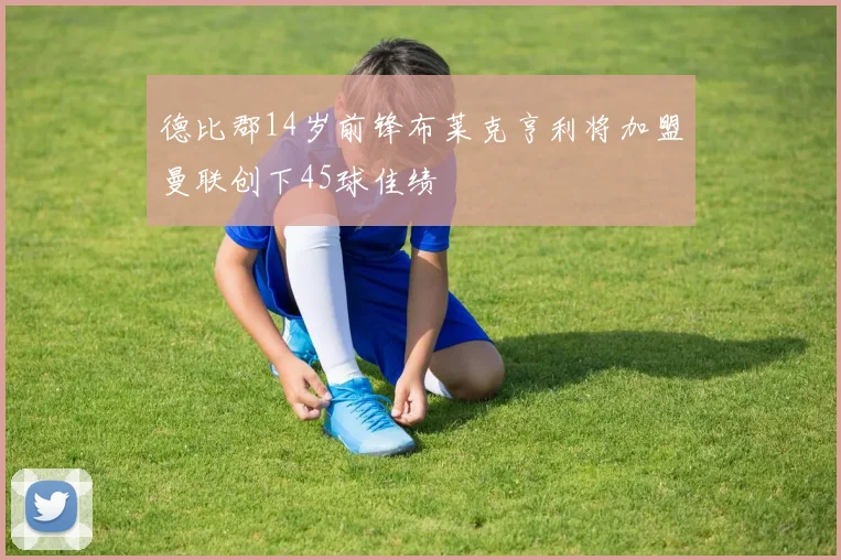 德比郡14岁前锋布莱克亨利将加盟曼联创下45球佳绩