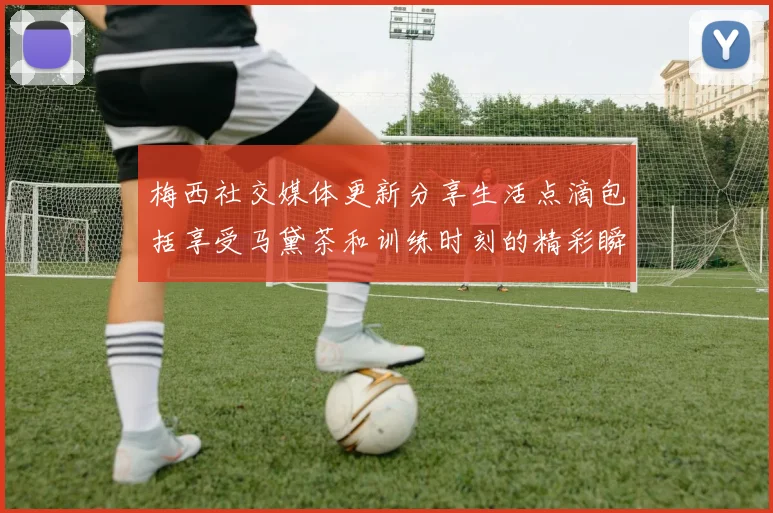梅西社交媒体更新分享生活点滴包括享受马黛茶和训练时刻的精彩瞬间