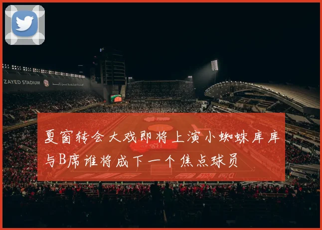 夏窗转会大戏即将上演小蜘蛛库库与B席谁将成下一个焦点球员
