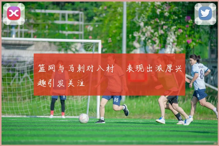 篮网与马刺对八村塁表现出浓厚兴趣引发关注