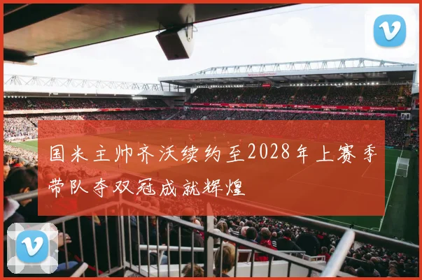 国米主帅齐沃续约至2028年上赛季带队夺双冠成就辉煌
