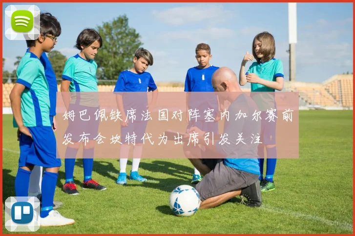 姆巴佩缺席法国对阵塞内加尔赛前发布会坎特代为出席引发关注