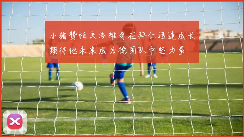小猪赞帕夫洛维奇在拜仁迅速成长期待他未来成为德国队中坚力量