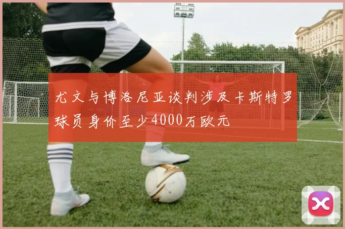 尤文与博洛尼亚谈判涉及卡斯特罗球员身价至少4000万欧元