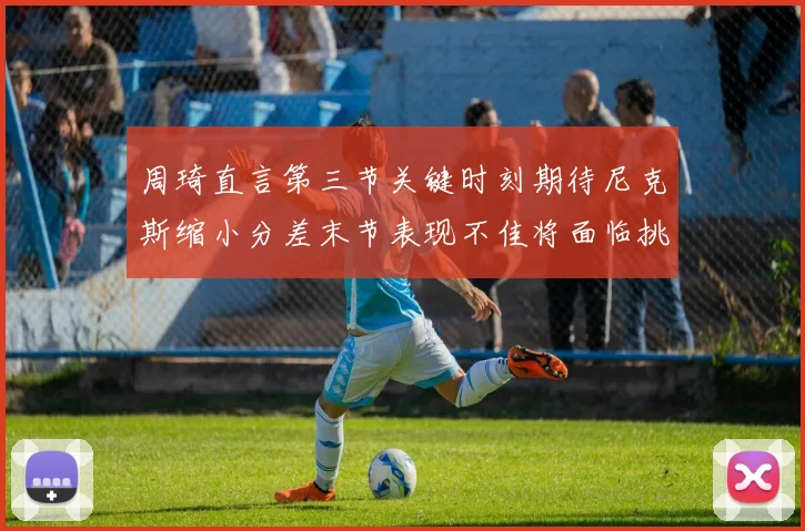周琦直言第三节关键时刻期待尼克斯缩小分差末节表现不佳将面临挑战