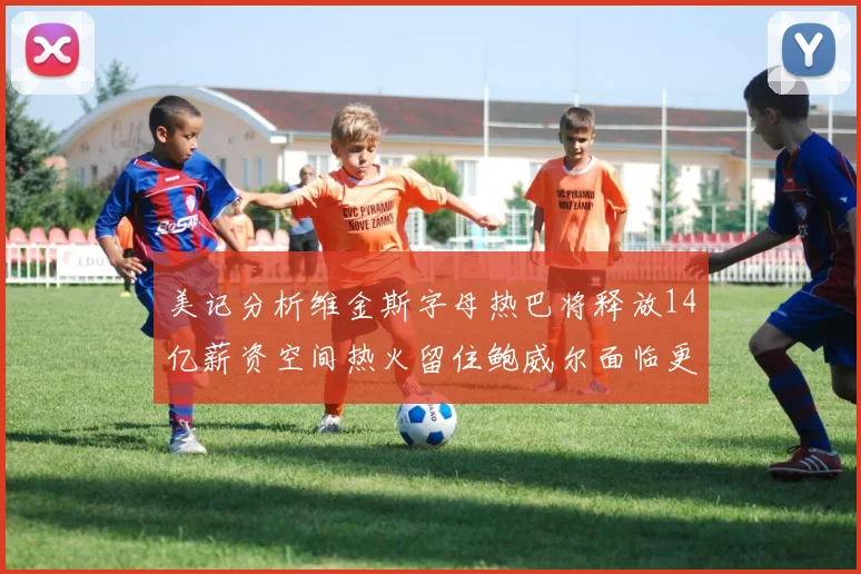 美记分析维金斯字母热巴将释放14亿薪资空间热火留住鲍威尔面临更大挑战