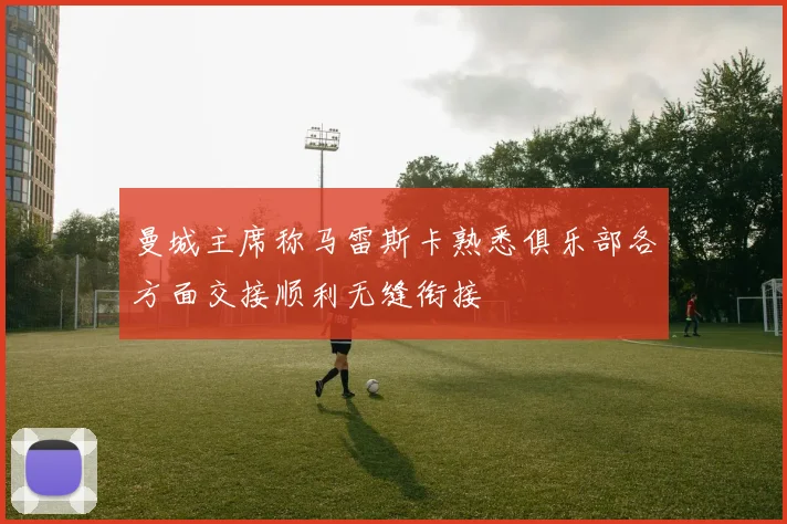 曼城主席称马雷斯卡熟悉俱乐部各方面交接顺利无缝衔接