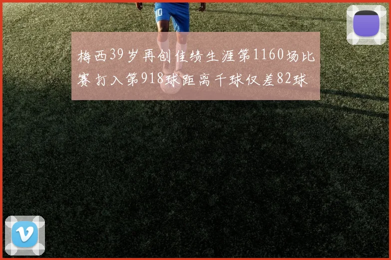 梅西39岁再创佳绩生涯第1160场比赛打入第918球距离千球仅差82球