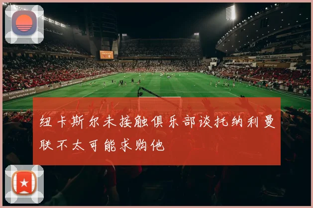 纽卡斯尔未接触俱乐部谈托纳利曼联不太可能求购他