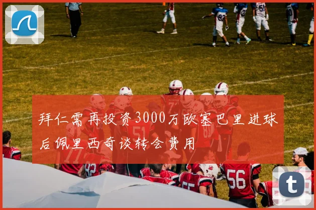 拜仁需再投资3000万欧塞巴里进球后佩里西奇谈转会费用