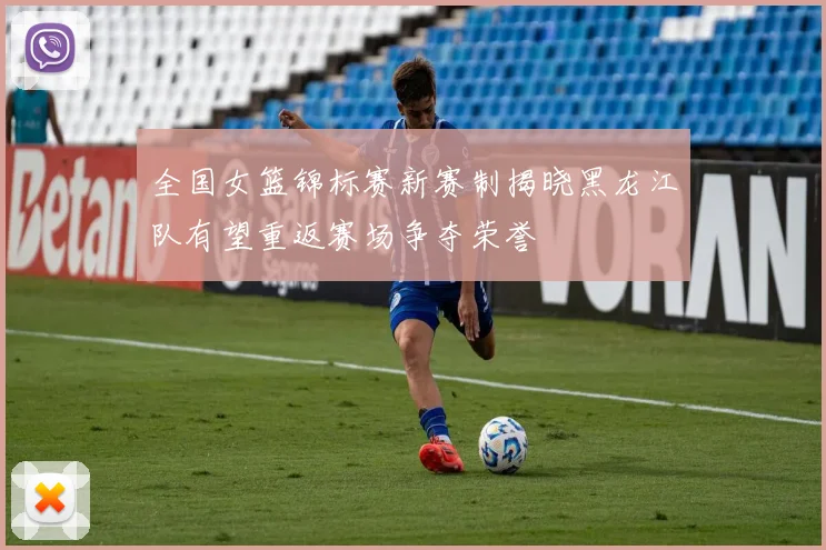 全国女篮锦标赛新赛制揭晓黑龙江队有望重返赛场争夺荣誉