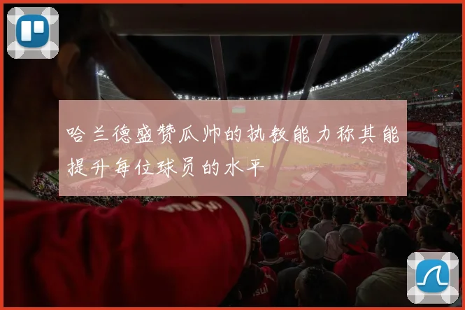 哈兰德盛赞瓜帅的执教能力称其能提升每位球员的水平