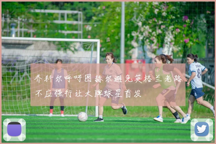 乔科尔呼吁图赫尔避免英格兰老路不应强行让大牌球星首发