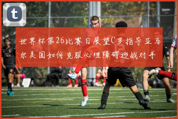 世界杯第26比赛日展望C罗指导亚马尔美国如何克服心理障碍迎战对手