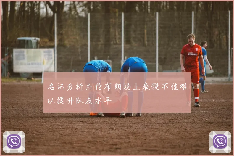 名记分析杰伦布朗场上表现不佳难以提升队友水平