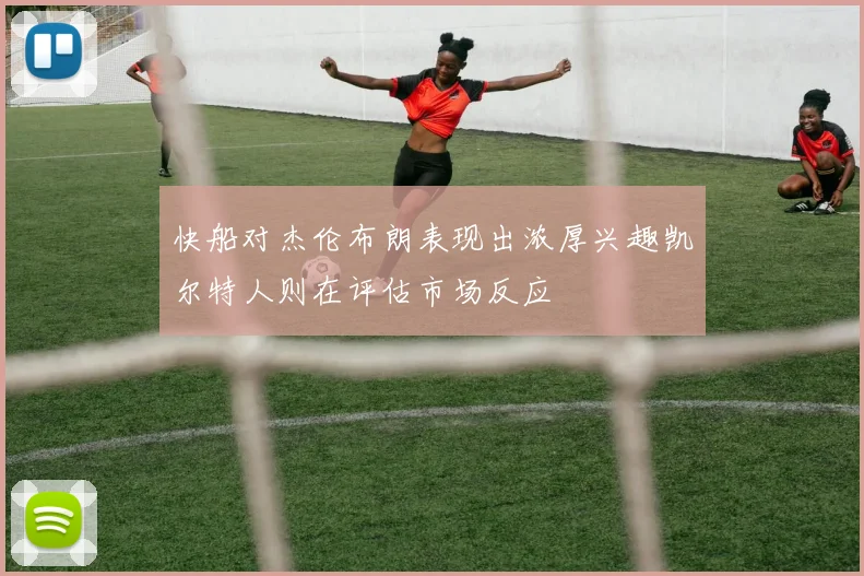 快船对杰伦布朗表现出浓厚兴趣凯尔特人则在评估市场反应