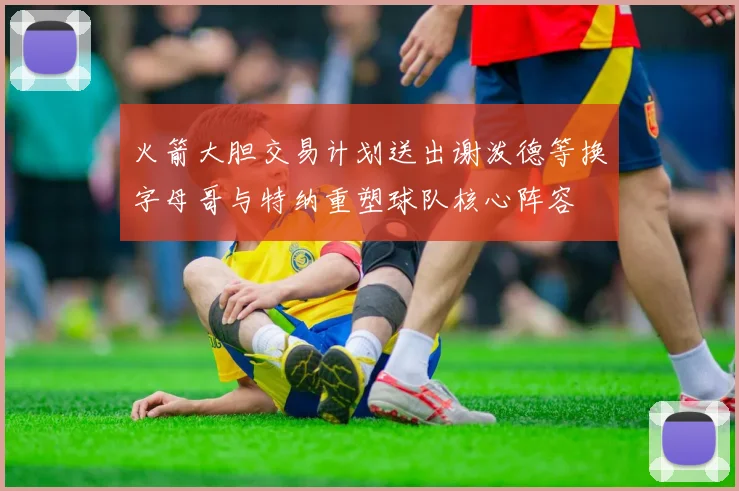 火箭大胆交易计划送出谢泼德等换字母哥与特纳重塑球队核心阵容