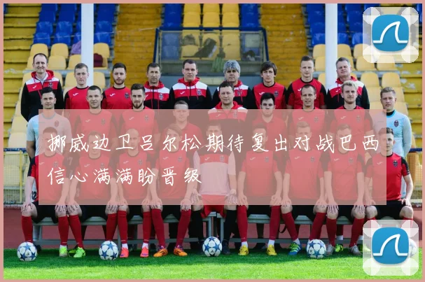 挪威边卫吕尔松期待复出对战巴西信心满满盼晋级