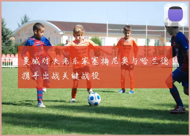 曼城对决老东家塞梅尼奥与哈兰德携手出战关键战役