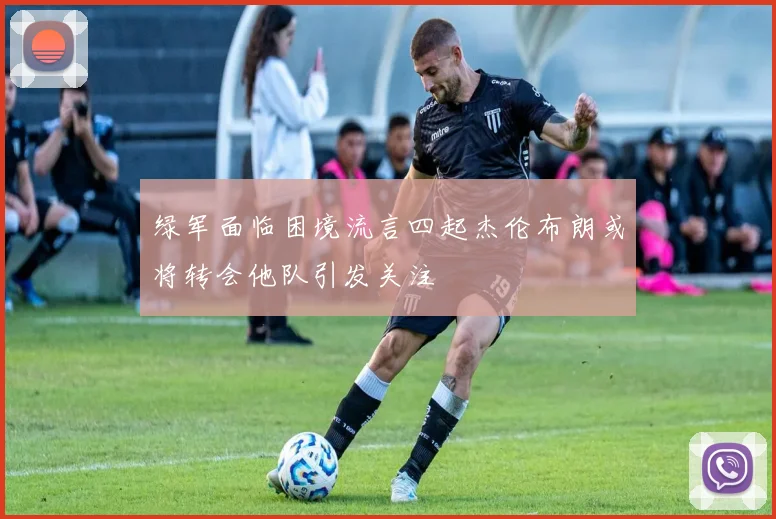 绿军面临困境流言四起杰伦布朗或将转会他队引发关注