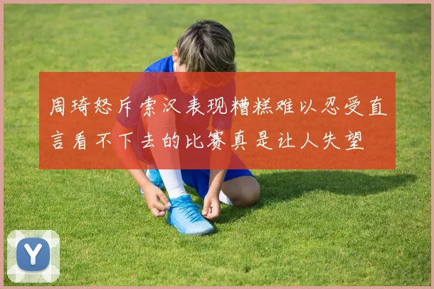周琦怒斥索汉表现糟糕难以忍受直言看不下去的比赛真是让人失望