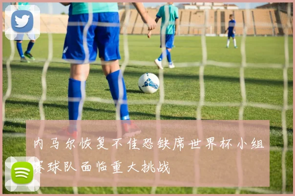 内马尔恢复不佳恐缺席世界杯小组赛球队面临重大挑战