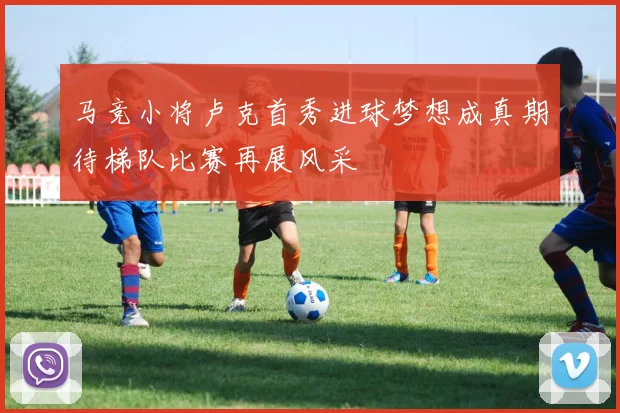 马竞小将卢克首秀进球梦想成真期待梯队比赛再展风采