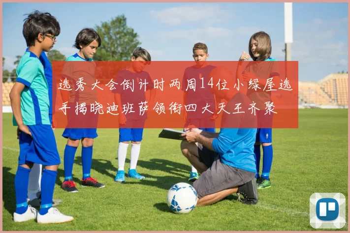 选秀大会倒计时两周14位小绿屋选手揭晓迪班萨领衔四大天王齐聚
