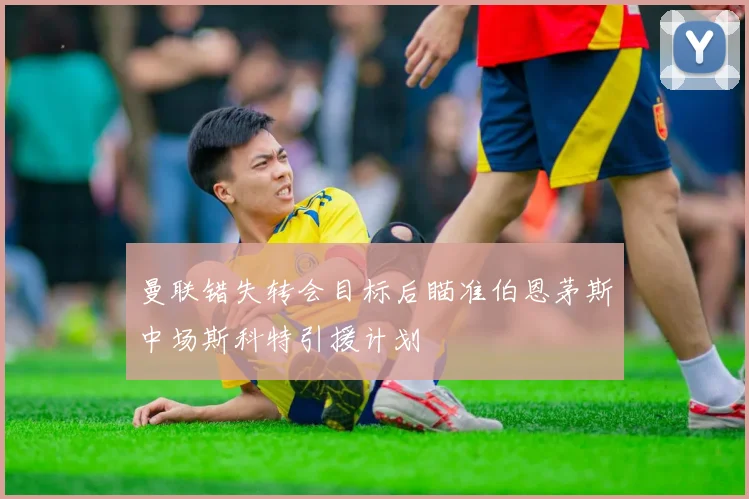 曼联错失转会目标后瞄准伯恩茅斯中场斯科特引援计划